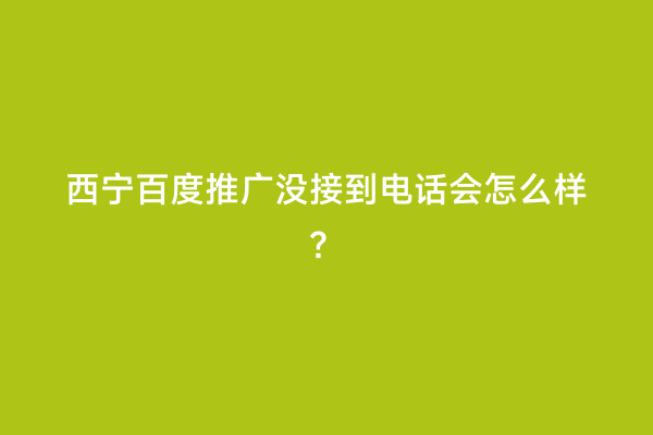 西宁百度推广没接到电话会怎么样？