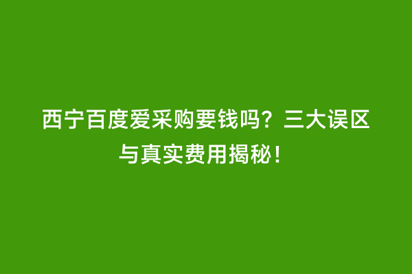 西宁百度爱采购要钱吗？三大误区与真实费用揭秘！