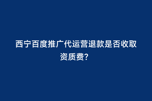 西宁百度推广代运营退款是否收取资质费？
