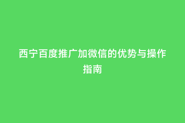 西宁百度推广加微信的优势与操作指南