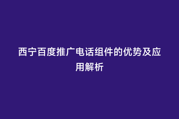 西宁百度推广电话组件的优势及应用解析
