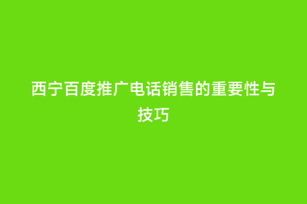 西宁百度推广电话销售的重要性与技巧