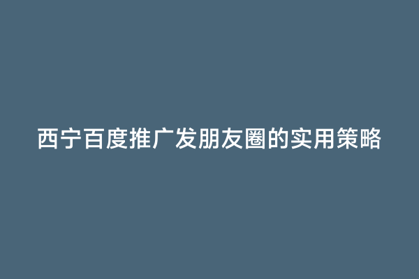 西宁百度推广发朋友圈的实用策略
