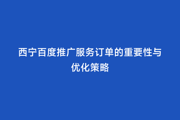 西宁百度推广服务订单的重要性与优化策略
