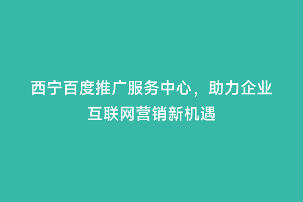 西宁百度推广服务中心，助力企业互联网营销新机遇