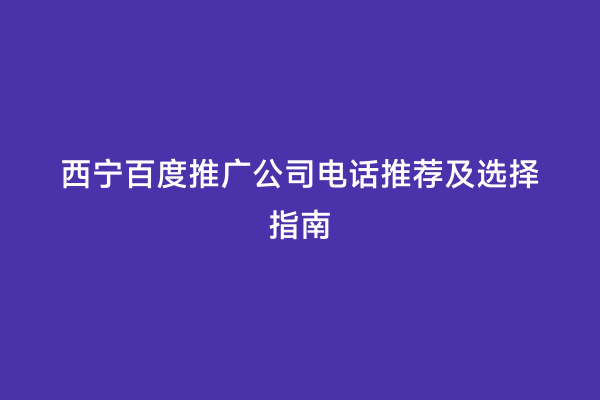 西宁百度推广公司电话推荐及选择指南