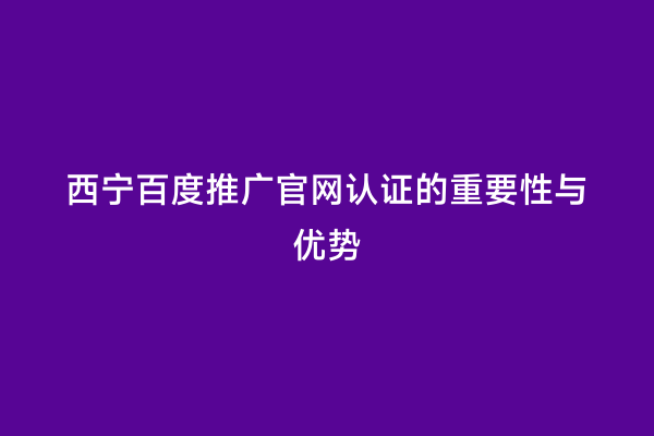 西宁百度推广官网认证的重要性与优势
