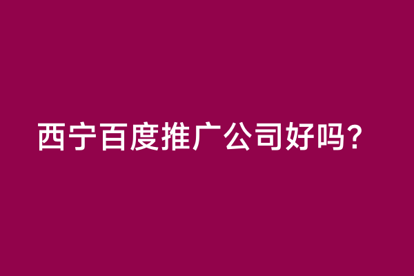 西宁百度推广公司好吗？