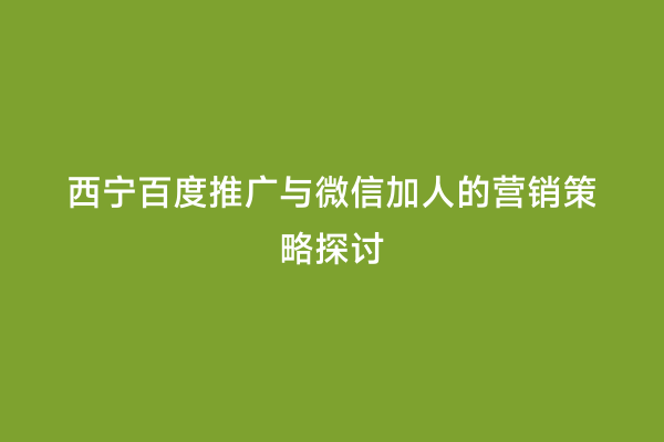 西宁百度推广与微信加人的营销策略探讨