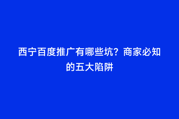 西宁百度推广有哪些坑？商家必知的五大陷阱