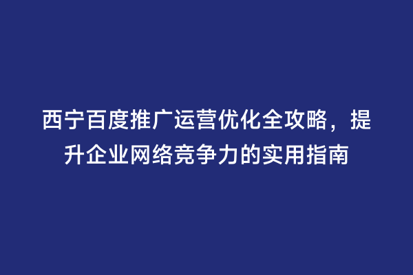 西宁百度推广运营优化全攻略，提升企业网络竞争力的实用指南