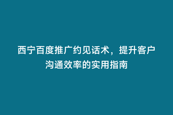 西宁百度推广约见话术，提升客户沟通效率的实用指南