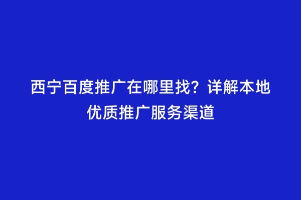 西宁百度推广在哪里找？详解本地优质推广服务渠道