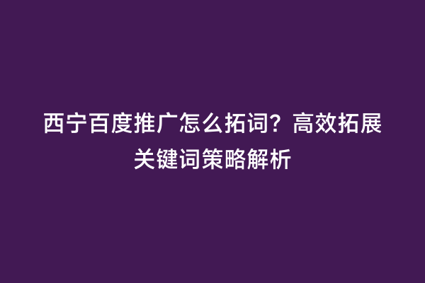 西宁百度推广怎么拓词？高效拓展关键词策略解析