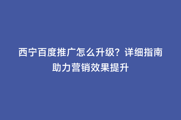 西宁百度推广怎么升级？详细指南助力营销效果提升