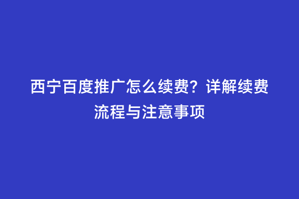 西宁百度推广怎么续费？详解续费流程与注意事项