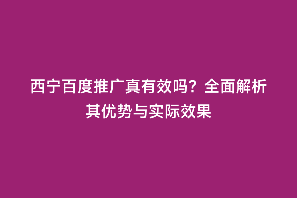 西宁百度推广真有效吗？全面解析其优势与实际效果
