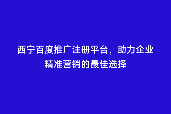西宁百度推广注册平台，助力企业精准营销的最佳选择