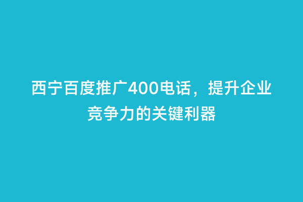 西宁百度推广400电话，提升企业竞争力的关键利器