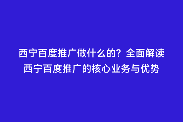 西宁百度推广做什么的？全面解读西宁百度推广的核心业务与优势