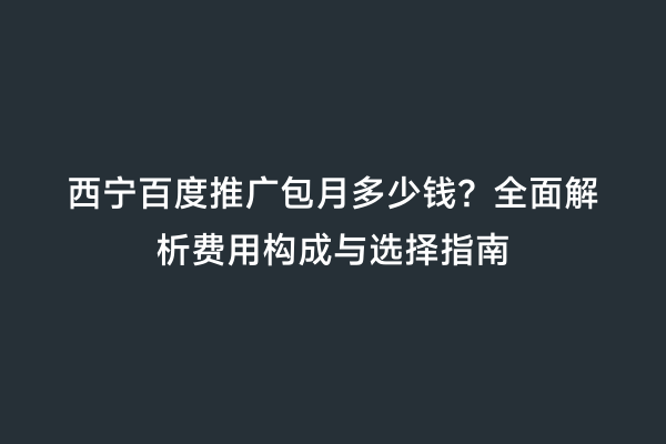 西宁百度推广包月多少钱？全面解析费用构成与选择指南