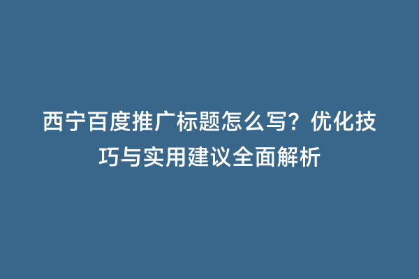 西宁百度推广标题怎么写？优化技巧与实用建议全面解析