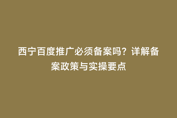 西宁百度推广必须备案吗？详解备案政策与实操要点