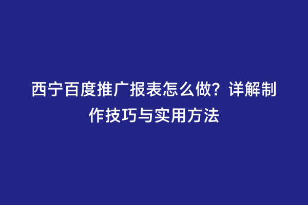 西宁百度推广报表怎么做？详解制作技巧与实用方法