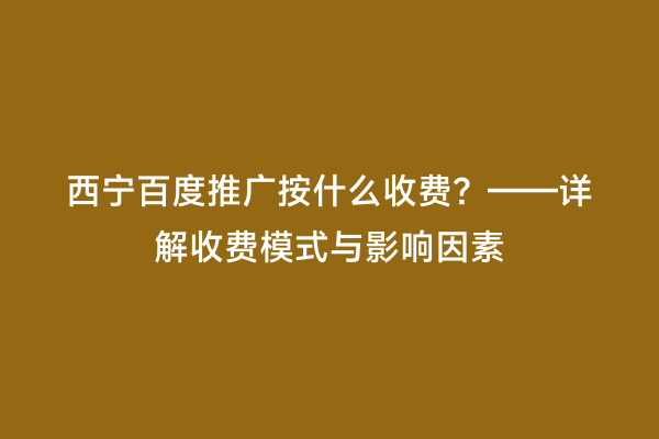 西宁百度推广按什么收费？——详解收费模式与影响因素
