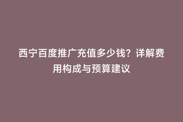 西宁百度推广充值多少钱？详解费用构成与预算建议