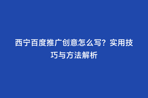 西宁百度推广创意怎么写？实用技巧与方法解析