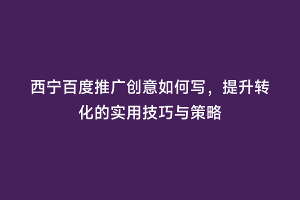 西宁百度推广创意如何写，提升转化的实用技巧与策略