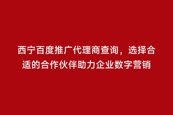 西宁百度推广代理商查询，选择合适的合作伙伴助力企业数字营销