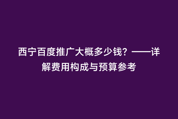 西宁百度推广大概多少钱？——详解费用构成与预算参考