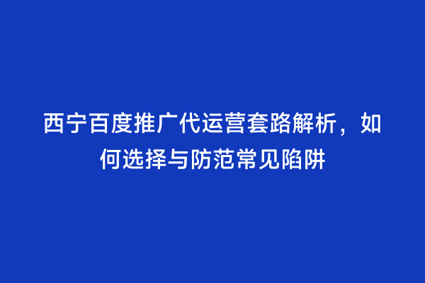 西宁百度推广代运营套路解析，如何选择与防范常见陷阱