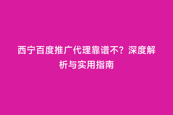 西宁百度推广代理靠谱不？深度解析与实用指南