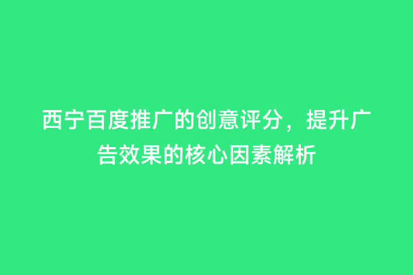 西宁百度推广的创意评分，提升广告效果的核心因素解析