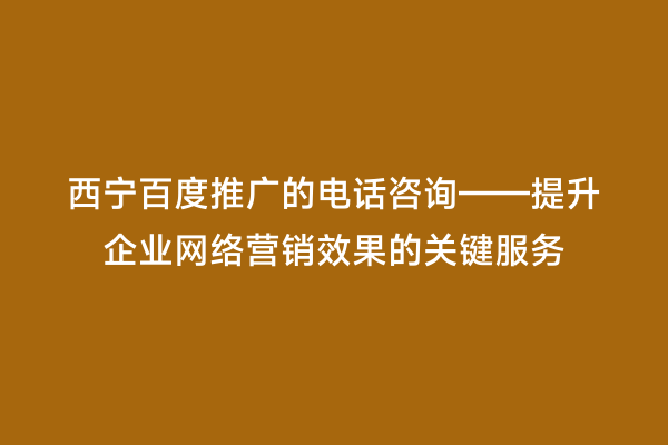 西宁百度推广的电话咨询——提升企业网络营销效果的关键服务