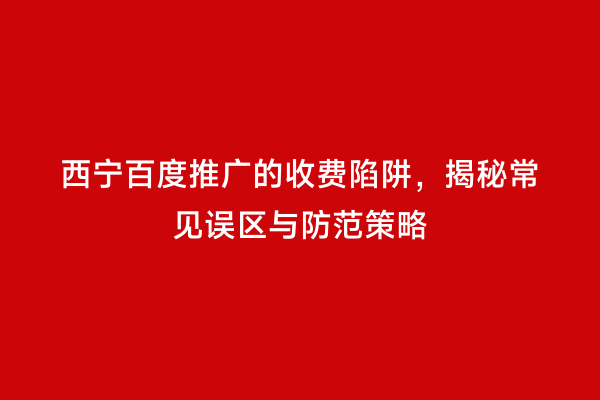 西宁百度推广的收费陷阱，揭秘常见误区与防范策略