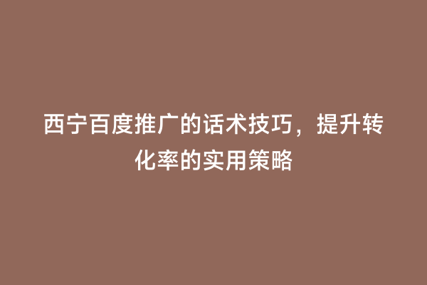 西宁百度推广的话术技巧，提升转化率的实用策略