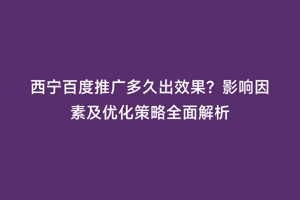 西宁百度推广多久出效果？影响因素及优化策略全面解析