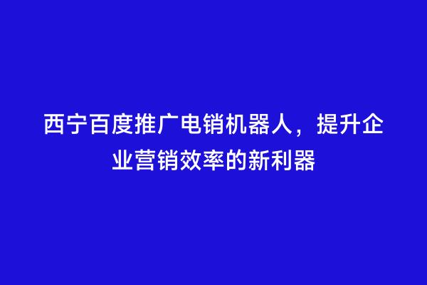 西宁百度推广电销机器人，提升企业营销效率的新利器