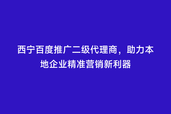 西宁百度推广二级代理商，助力本地企业精准营销新利器