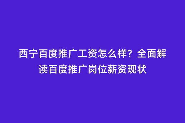 西宁百度推广工资怎么样？全面解读百度推广岗位薪资现状