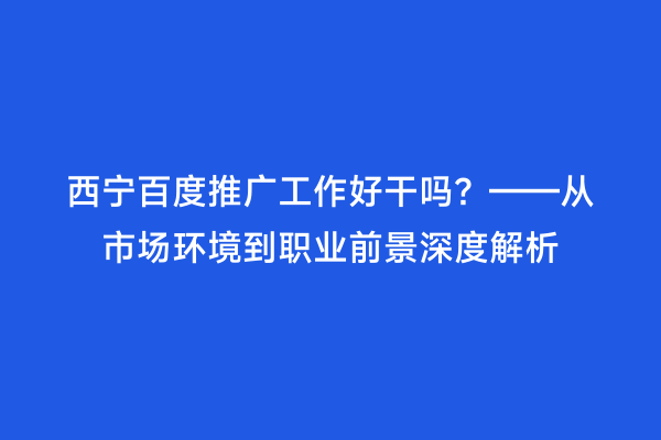 西宁百度推广工作好干吗？——从市场环境到职业前景深度解析