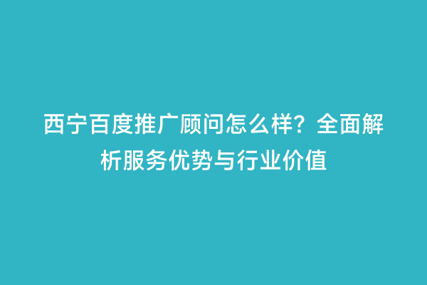 西宁百度推广顾问怎么样？全面解析服务优势与行业价值
