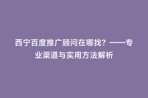 西宁百度推广顾问在哪找？——专业渠道与实用方法解析