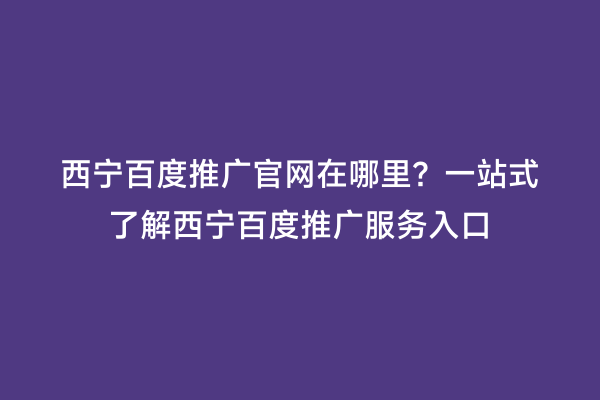 西宁百度推广官网在哪里？一站式了解西宁百度推广服务入口