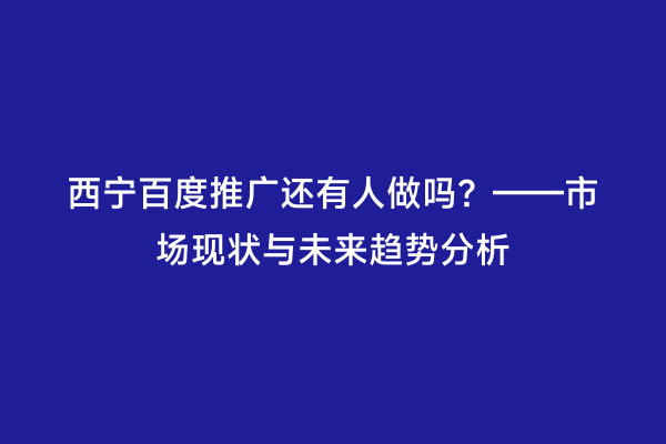 西宁百度推广还有人做吗？——市场现状与未来趋势分析